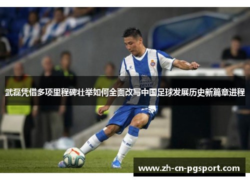 武磊凭借多项里程碑壮举如何全面改写中国足球发展历史新篇章进程